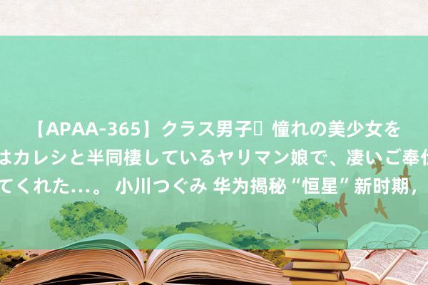 【APAA-365】クラス男子・憧れの美少女をラブホに連れ込むと、実はカレシと半同棲しているヤリマン娘で、凄いご奉仕セックスを愉しませてくれた…。 小川つぐみ 华为揭秘“恒星”新时期，华为居然是懂纵脱的工程师 近日华为揭秘了一项