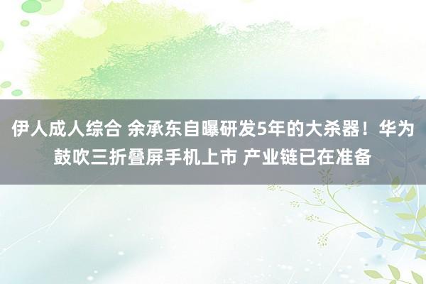 伊人成人综合 余承东自曝研发5年的大杀器！华为鼓吹三折叠屏手机上市 产业链已在准备