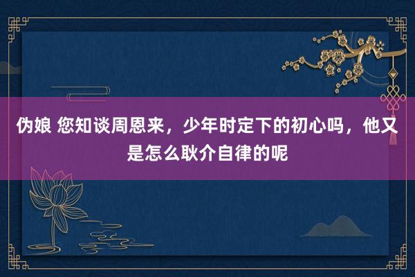 伪娘 您知谈周恩来，少年时定下的初心吗，他又是怎么耿介自律的呢