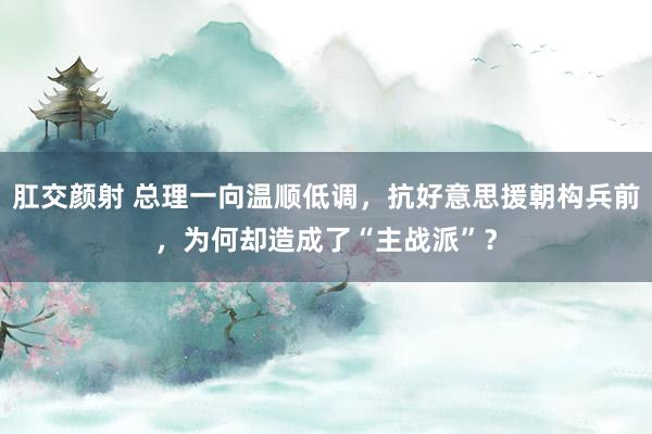 肛交颜射 总理一向温顺低调，抗好意思援朝构兵前，为何却造成了“主战派”？