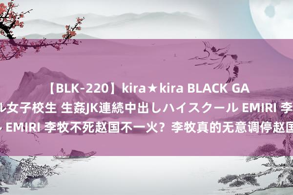 【BLK-220】kira★kira BLACK GAL 留年5年目のお姉黒ギャル女子校生 生姦JK連続中出しハイスクール EMIRI 李牧不死赵国不一火？李牧真的无意调停赵国的古死气运吗？