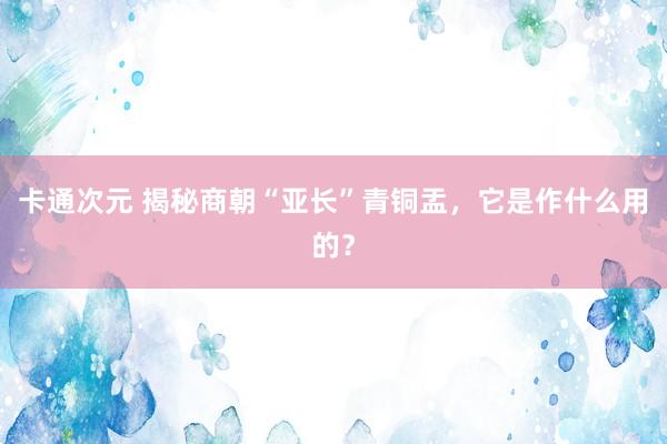 卡通次元 揭秘商朝“亚长”青铜盂，它是作什么用的？