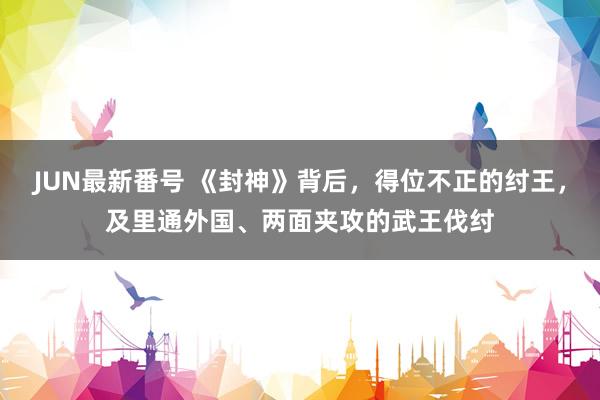 JUN最新番号 《封神》背后，得位不正的纣王，及里通外国、两面夹攻的武王伐纣