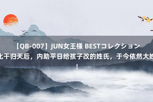 【QB-007】JUN女王様 BESTコレクション 比干归天后，内助平日给孩子改的姓氏，于今依然大姓！