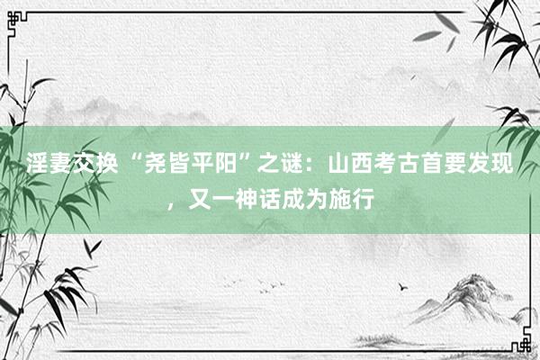 淫妻交换 “尧皆平阳”之谜：山西考古首要发现，又一神话成为施行