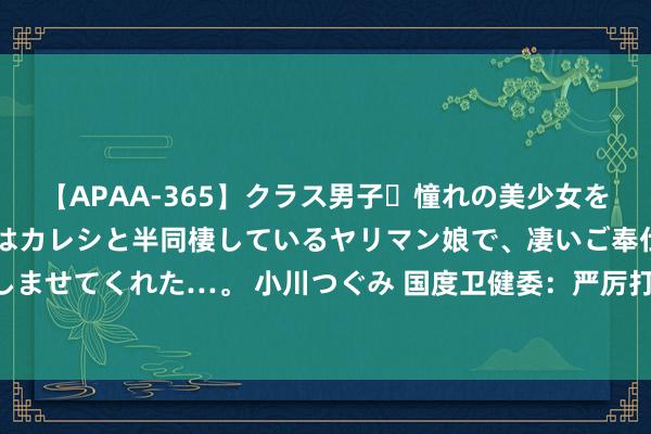 【APAA-365】クラス男子・憧れの美少女をラブホに連れ込むと、実はカレシと半同棲しているヤリマン娘で、凄いご奉仕セックスを愉しませてくれた…。 小川つぐみ 国度卫健委：严厉打击涉医犯法行恶 保护医务东说念主员安全