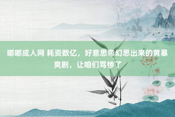 嘟嘟成人网 耗资数亿，好意思帝幻思出来的黄暴爽剧，让咱们骂惨了