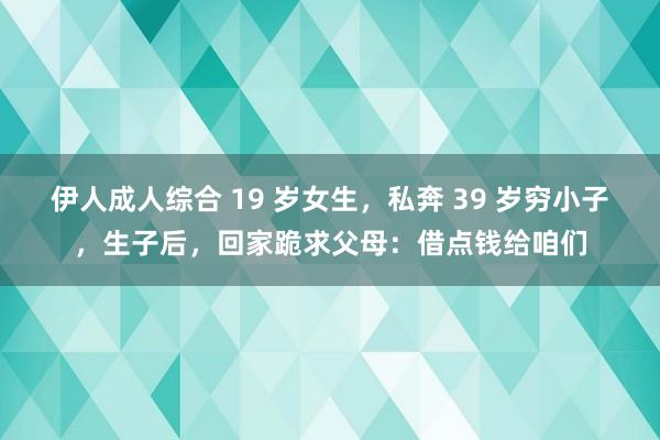 伊人成人综合 19 岁女生，私奔 39 岁穷小子，生子后，回家跪求父母：借点钱给咱们