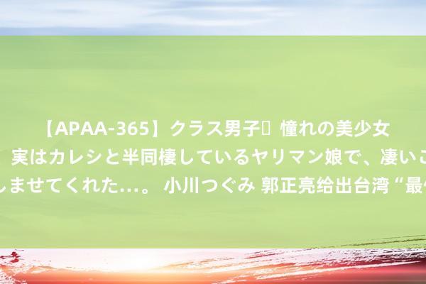 【APAA-365】クラス男子・憧れの美少女をラブホに連れ込むと、実はカレシと半同棲しているヤリマン娘で、凄いご奉仕セックスを愉しませてくれた…。 小川つぐみ 郭正亮给出台湾“最佳”长进？一国两制改一个字，或可统后不驻军