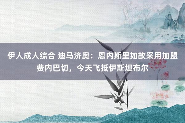 伊人成人综合 迪马济奥：恩内斯里如故采用加盟费内巴切，今天飞抵伊斯坦布尔