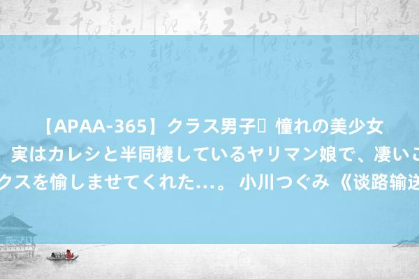 【APAA-365】クラス男子・憧れの美少女をラブホに連れ込むと、実はカレシと半同棲しているヤリマン娘で、凄いご奉仕セックスを愉しませてくれた…。 小川つぐみ 《谈路输送食用油罐式车辆》企业轨范认真发布