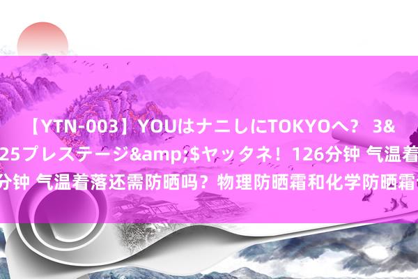 【YTN-003】YOUはナニしにTOKYOへ？ 3</a>2016-11-25プレステージ&$ヤッタネ！126分钟 气温着落还需防晒吗？物理防晒霜和化学防晒霜该如何选拔？一文了解