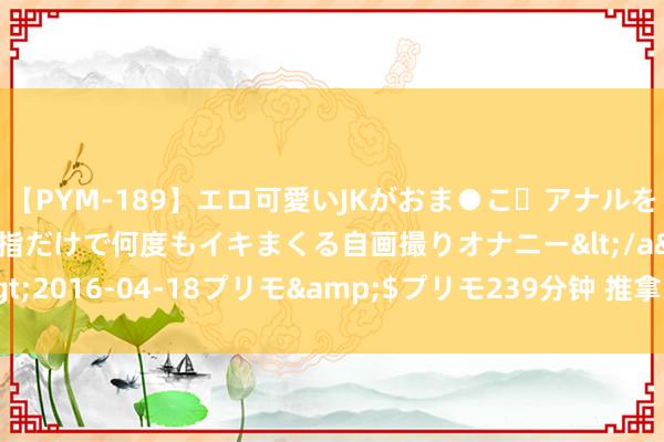 【PYM-189】エロ可愛いJKがおま●こ・アナルをいっぱい見せちゃう 指だけで何度もイキまくる自画撮りオナニー</a>2016-04-18プリモ&$プリモ239分钟 推拿失当可能越按越伤