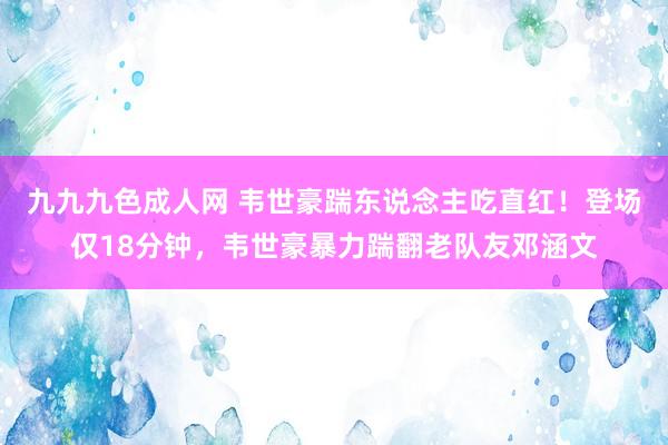 九九九色成人网 韦世豪踹东说念主吃直红！登场仅18分钟，韦世豪暴力踹翻老队友邓涵文