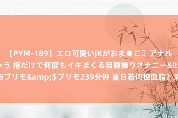 【PYM-189】エロ可愛いJKがおま●こ・アナルをいっぱい見せちゃう 指だけで何度もイキまくる自画撮りオナニー</a>2016-04-18プリモ&$プリモ239分钟 夏日若何控血脂？清淡为主，少油少盐！这5类食物少吃！