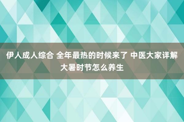 伊人成人综合 全年最热的时候来了 中医大家详解大暑时节怎么养生