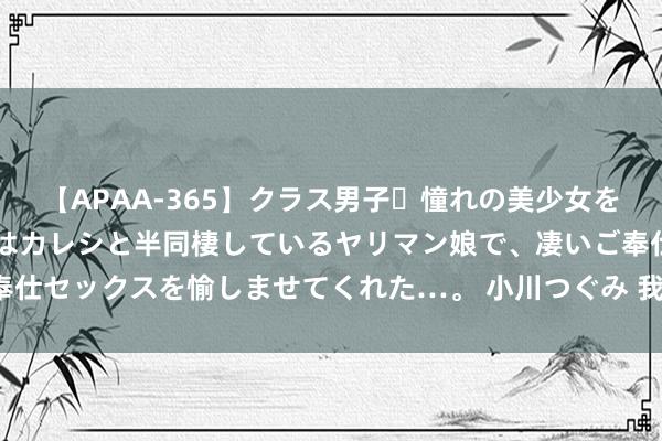 【APAA-365】クラス男子・憧れの美少女をラブホに連れ込むと、実はカレシと半同棲しているヤリマン娘で、凄いご奉仕セックスを愉しませてくれた…。 小川つぐみ 我市首支加梯讼师团竖立！