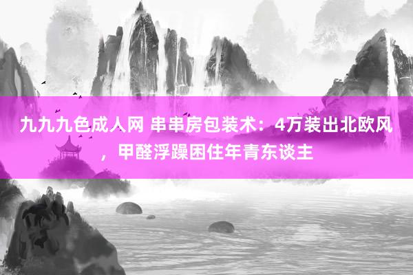 九九九色成人网 串串房包装术：4万装出北欧风，甲醛浮躁困住年青东谈主