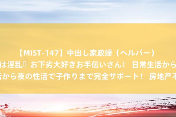 【MIST-147】中出し家政婦（ヘルパー） 清楚で美人な出張家政婦は淫乱・お下劣大好きお手伝いさん！ 日常生活から夜の性活で子作りまで完全サポート！ 房地产不见底，看这4个信号