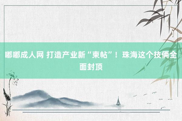 嘟嘟成人网 打造产业新“柬帖”！珠海这个技俩全面封顶