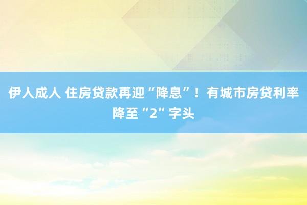 伊人成人 住房贷款再迎“降息”！有城市房贷利率降至“2”字头