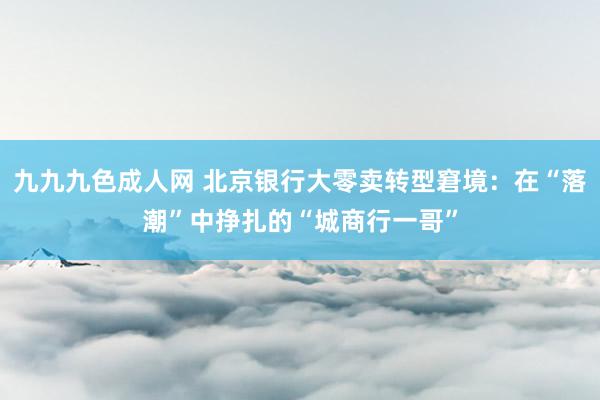 九九九色成人网 北京银行大零卖转型窘境：在“落潮”中挣扎的“城商行一哥”