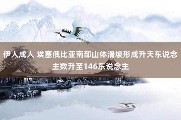 伊人成人 埃塞俄比亚南部山体滑坡形成升天东说念主数升至146东说念主