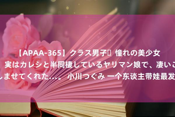 【APAA-365】クラス男子・憧れの美少女をラブホに連れ込むと、実はカレシと半同棲しているヤリマン娘で、凄いご奉仕セックスを愉しませてくれた…。 小川つぐみ 一个东谈主带娃最发怵的4件事，快来对号入座吧，望望你们齐中了几条