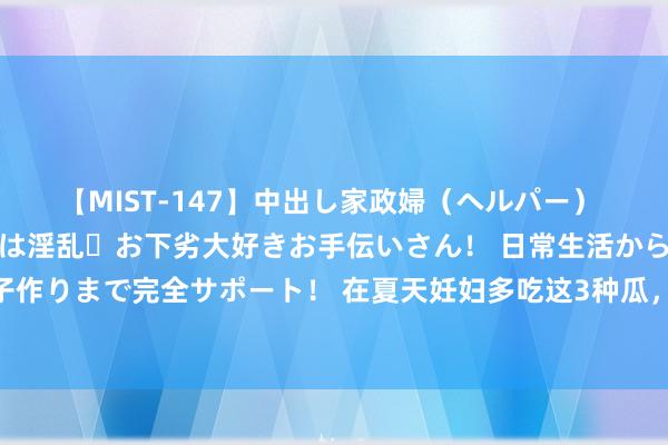 【MIST-147】中出し家政婦（ヘルパー） 清楚で美人な出張家政婦は淫乱・お下劣大好きお手伝いさん！ 日常生活から夜の性活で子作りまで完全サポート！ 在夏天妊妇多吃这3种瓜，有助胎儿发育，诸君准姆妈不妨试试！