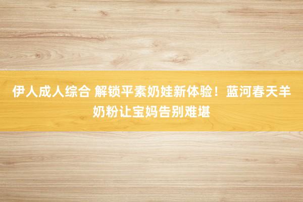 伊人成人综合 解锁平素奶娃新体验！蓝河春天羊奶粉让宝妈告别难堪