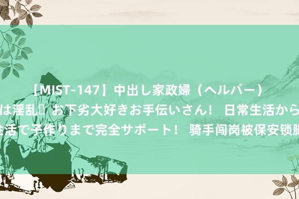 【MIST-147】中出し家政婦（ヘルパー） 清楚で美人な出張家政婦は淫乱・お下劣大好きお手伝いさん！ 日常生活から夜の性活で子作りまで完全サポート！ 骑手闯岗被保安锁脚！进小区的事，到底谁说了算？