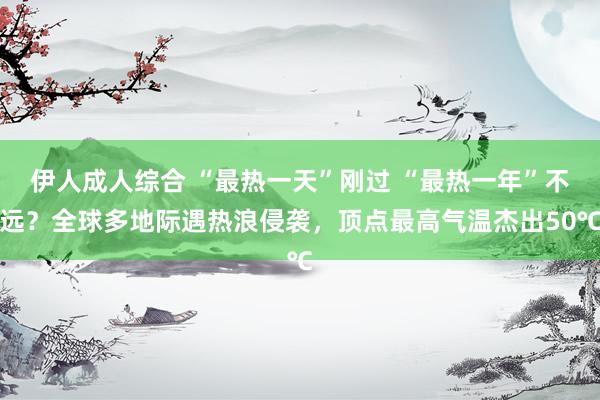 伊人成人综合 “最热一天”刚过 “最热一年”不远？全球多地际遇热浪侵袭，顶点最高气温杰出50℃