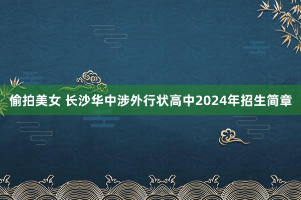 偷拍美女 长沙华中涉外行状高中2024年招生简章