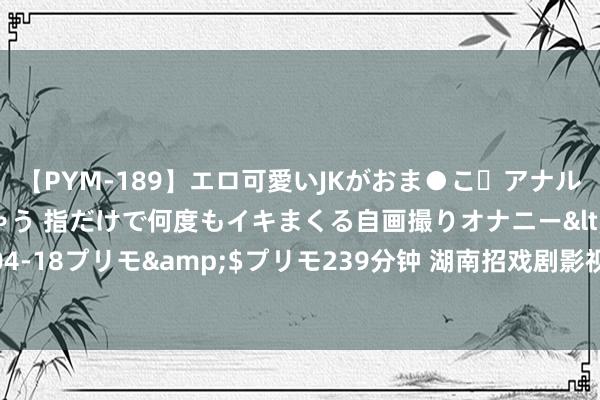 【PYM-189】エロ可愛いJKがおま●こ・アナルをいっぱい見せちゃう 指だけで何度もイキまくる自画撮りオナニー</a>2016-04-18プリモ&$プリモ239分钟 湖南招戏剧影视扮演专科的中职中专学校有哪些