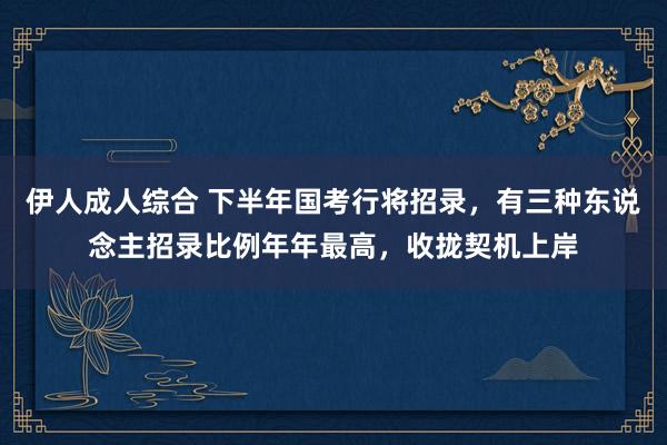 伊人成人综合 下半年国考行将招录，有三种东说念主招录比例年年最高，收拢契机上岸