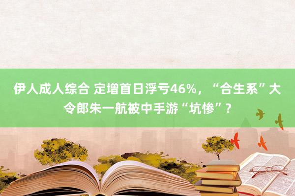 伊人成人综合 定增首日浮亏46%，“合生系”大令郎朱一航被中手游“坑惨”？