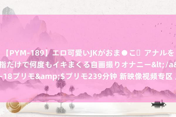 【PYM-189】エロ可愛いJKがおま●こ・アナルをいっぱい見せちゃう 指だけで何度もイキまくる自画撮りオナニー</a>2016-04-18プリモ&$プリモ239分钟 新映像视频专区 上新周周播，宏构视频等你来！