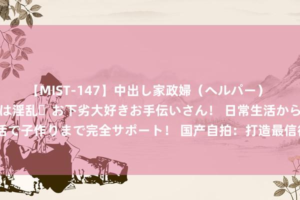 【MIST-147】中出し家政婦（ヘルパー） 清楚で美人な出張家政婦は淫乱・お下劣大好きお手伝いさん！ 日常生活から夜の性活で子作りまで完全サポート！ 国产自拍：打造最信得过的倏地，纪录生存的一丝一滴