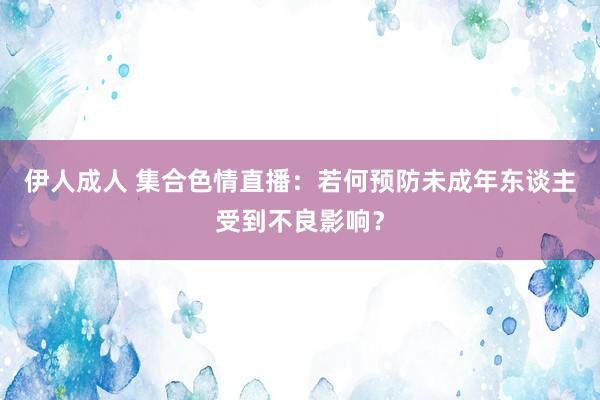 伊人成人 集合色情直播：若何预防未成年东谈主受到不良影响？