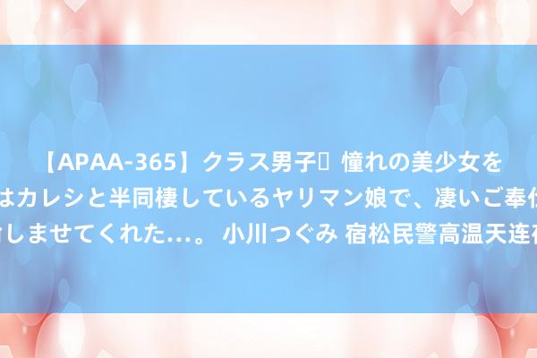 【APAA-365】クラス男子・憧れの美少女をラブホに連れ込むと、実はカレシと半同棲しているヤリマン娘で、凄いご奉仕セックスを愉しませてくれた…。 小川つぐみ 宿松民警高温天连夜找回走失老东说念主_大皖新闻 | 安徽网