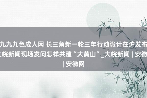 九九九色成人网 长三角新一轮三年行动诡计在沪发布 大皖新闻现场发问怎样共建“大黄山”_大皖新闻 | 安徽网