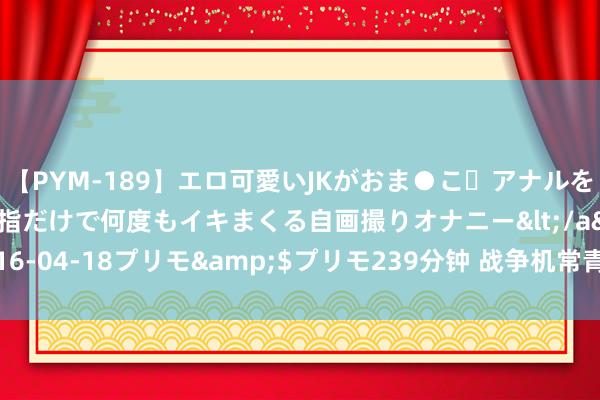 【PYM-189】エロ可愛いJKがおま●こ・アナルをいっぱい見せちゃう 指だけで何度もイキまくる自画撮りオナニー</a>2016-04-18プリモ&$プリモ239分钟 战争机常青树：F-16重振产销威风