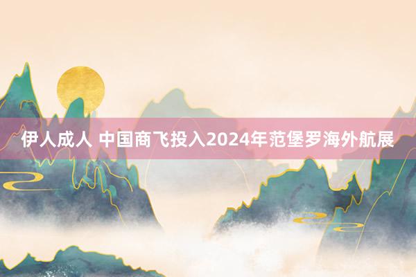 伊人成人 中国商飞投入2024年范堡罗海外航展