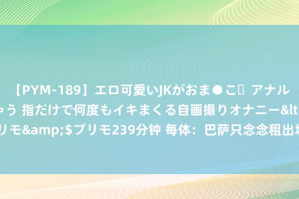 【PYM-189】エロ可愛いJKがおま●こ・アナルをいっぱい見せちゃう 指だけで何度もイキまくる自画撮りオナニー</a>2016-04-18プリモ&$プリモ239分钟 每体：巴萨只念念租出坎塞洛，沙特2队愿出3千万欧&尤文国米特意