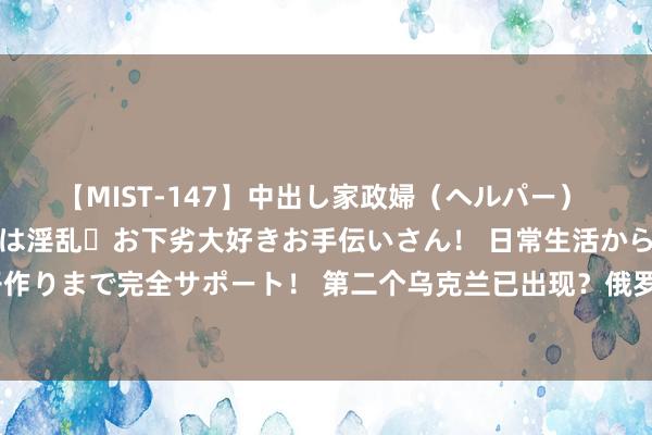 【MIST-147】中出し家政婦（ヘルパー） 清楚で美人な出張家政婦は淫乱・お下劣大好きお手伝いさん！ 日常生活から夜の性活で子作りまで完全サポート！ 第二个乌克兰已出现？俄罗斯发出严厉申饬，又一伯仲或走向反目