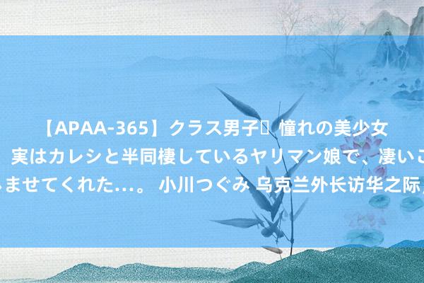 【APAA-365】クラス男子・憧れの美少女をラブホに連れ込むと、実はカレシと半同棲しているヤリマン娘で、凄いご奉仕セックスを愉しませてくれた…。 小川つぐみ 乌克兰外长访华之际，普京老友对华明算账，以为中国占俄罗斯低廉