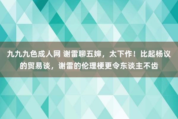 九九九色成人网 谢雷聊五婶，太下作！比起杨议的贸易谈，谢雷的伦理梗更令东谈主不齿