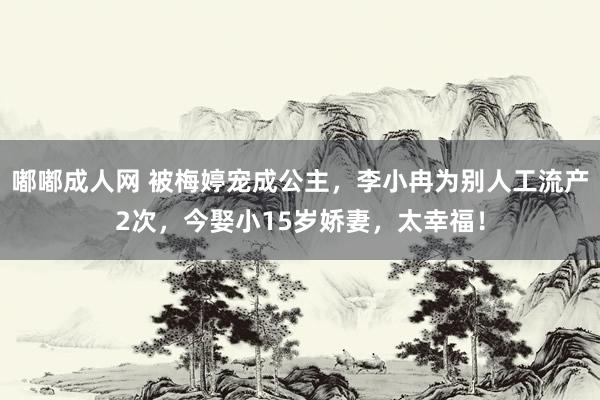 嘟嘟成人网 被梅婷宠成公主，李小冉为别人工流产2次，今娶小15岁娇妻，太幸福！