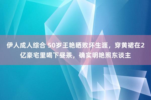 伊人成人综合 50岁王艳晒败坏生涯，穿黄裙在2亿豪宅里喝下昼茶，确实明艳照东谈主