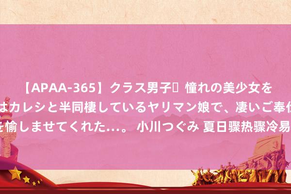 【APAA-365】クラス男子・憧れの美少女をラブホに連れ込むと、実はカレシと半同棲しているヤリマン娘で、凄いご奉仕セックスを愉しませてくれた…。 小川つぐみ 夏日骤热骤冷易诱发听力着落致使“突聋”，要早治愈